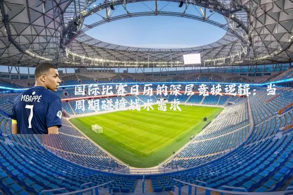国际比赛日历的深层竞技逻辑:当周期碰撞战术需求
